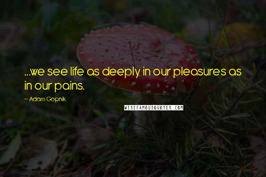 Adam Gopnik quotes: ...we see life as deeply in our pleasures as in our pains.