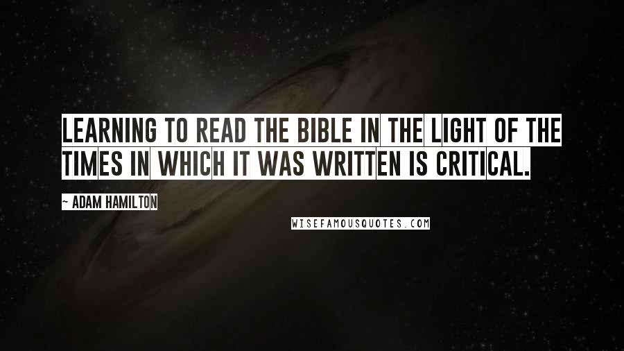 Adam Hamilton quotes: Learning to read the Bible in the light of the times in which it was written is critical.