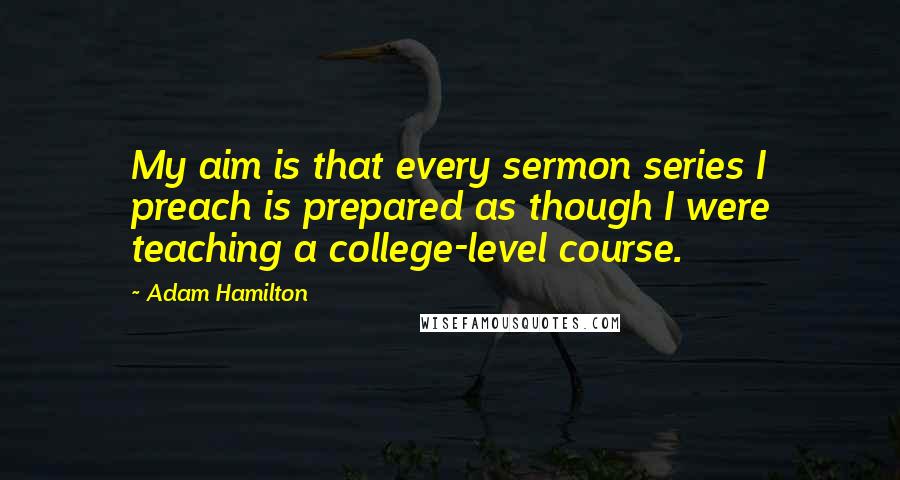 Adam Hamilton quotes: My aim is that every sermon series I preach is prepared as though I were teaching a college-level course. Adam Hamilton quotes: My aim is that every sermon series I preach is prepared as though I were teaching a college-level course.