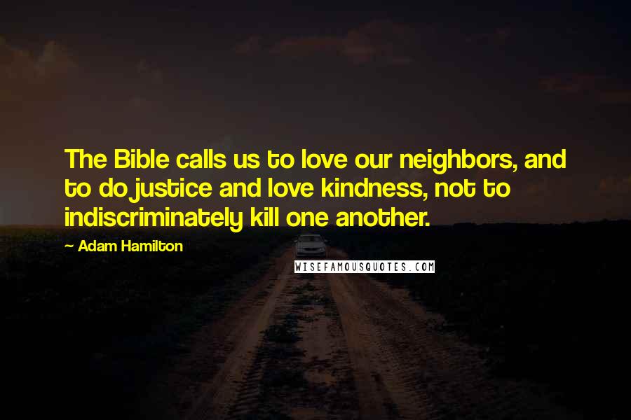 Adam Hamilton quotes: The Bible calls us to love our neighbors, and to do justice and love kindness, not to indiscriminately kill one another. Adam Hamilton quotes: The Bible calls us to love our neighbors, and to do justice and love kindness, not to indiscriminately kill one another.