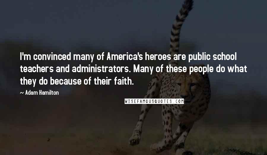 Adam Hamilton quotes: I'm convinced many of America's heroes are public school teachers and administrators. Many of these people do what they do because of their faith.