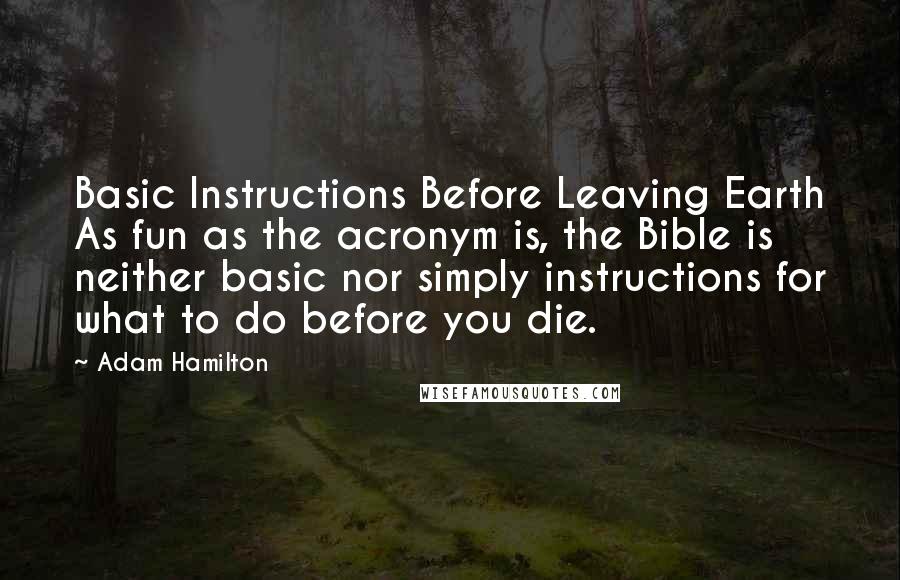 Adam Hamilton quotes: Basic Instructions Before Leaving Earth As fun as the acronym is, the Bible is neither basic nor simply instructions for what to do before you die. Adam Hamilton quotes: Basic Instructions Before Leaving Earth As fun as the acronym is, the Bible is neither basic nor simply instructions for what to do before you die.