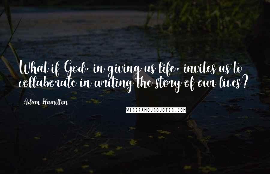 Adam Hamilton quotes: What if God, in giving us life, invites us to collaborate in writing the story of our lives?