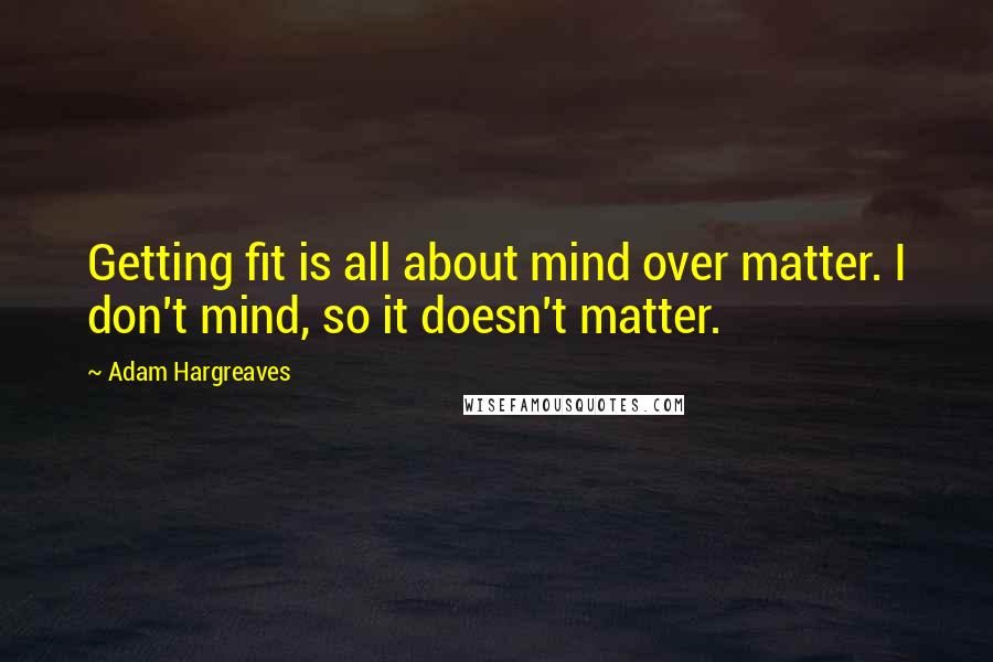 Adam Hargreaves quotes: Getting fit is all about mind over matter. I don't mind, so it doesn't matter.