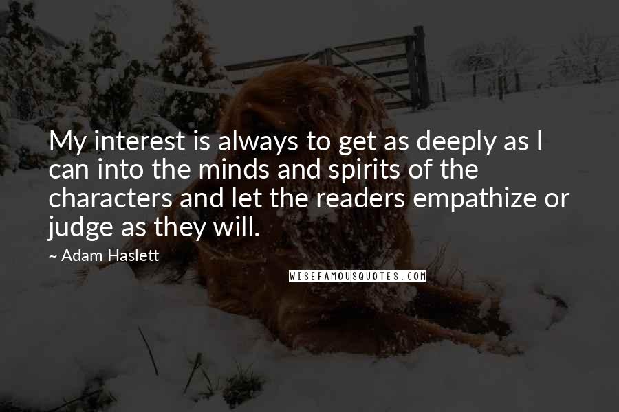 Adam Haslett quotes: My interest is always to get as deeply as I can into the minds and spirits of the characters and let the readers empathize or judge as they will.