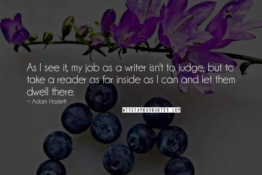 Adam Haslett quotes: As I see it, my job as a writer isn't to judge, but to take a reader as far inside as I can and let them dwell there.