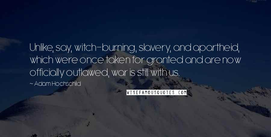 Adam Hochschild quotes: Unlike, say, witch-burning, slavery, and apartheid, which were once taken for granted and are now officially outlawed, war is still with us.