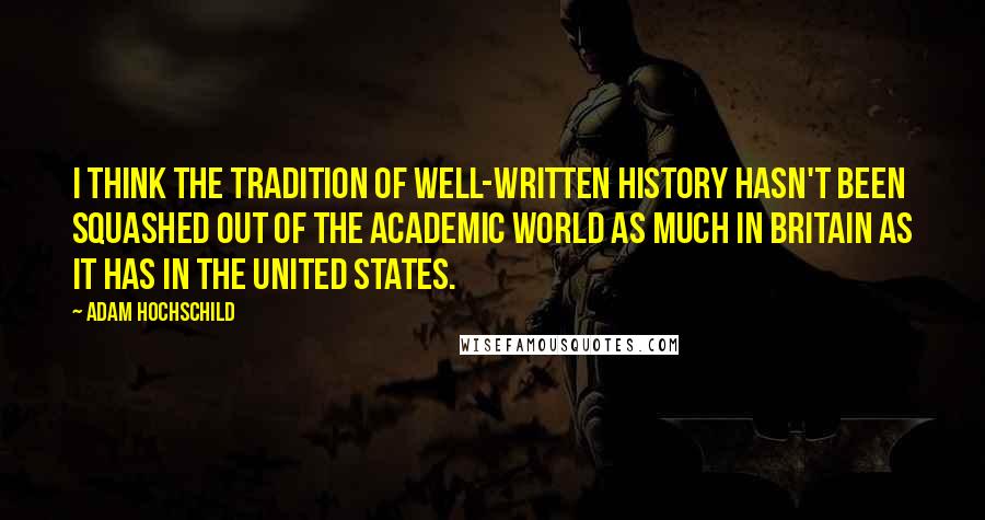 Adam Hochschild quotes: I think the tradition of well-written history hasn't been squashed out of the academic world as much in Britain as it has in the United States. Adam Hochschild quotes: I think the tradition of well-written history hasn't been squashed out of the academic world as much in Britain as it has in the United States.