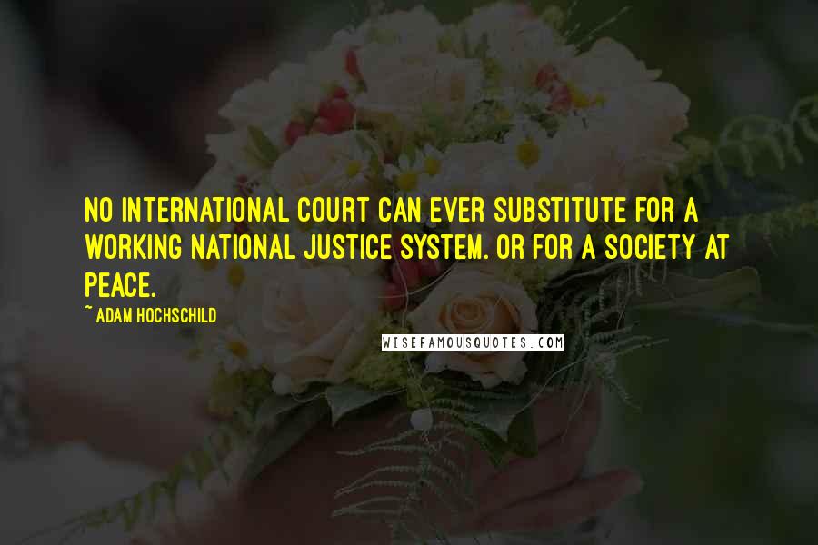 Adam Hochschild quotes: No international court can ever substitute for a working national justice system. Or for a society at peace. Adam Hochschild quotes: No international court can ever substitute for a working national justice system. Or for a society at peace.
