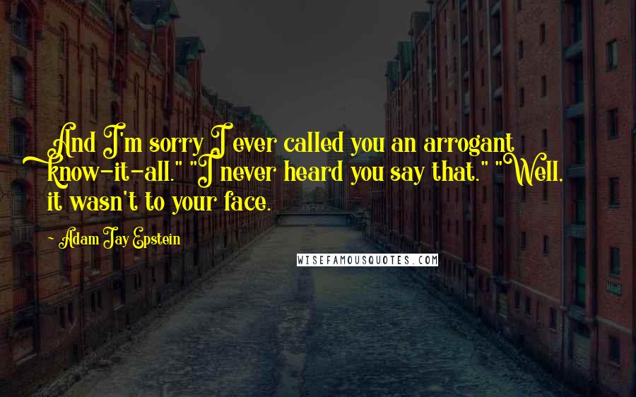 Adam Jay Epstein quotes: And I'm sorry I ever called you an arrogant know-it-all." "I never heard you say that." "Well, it wasn't to your face. Adam Jay Epstein quotes: And I'm sorry I ever called you an arrogant know-it-all." "I never heard you say that." "Well, it wasn't to your face.