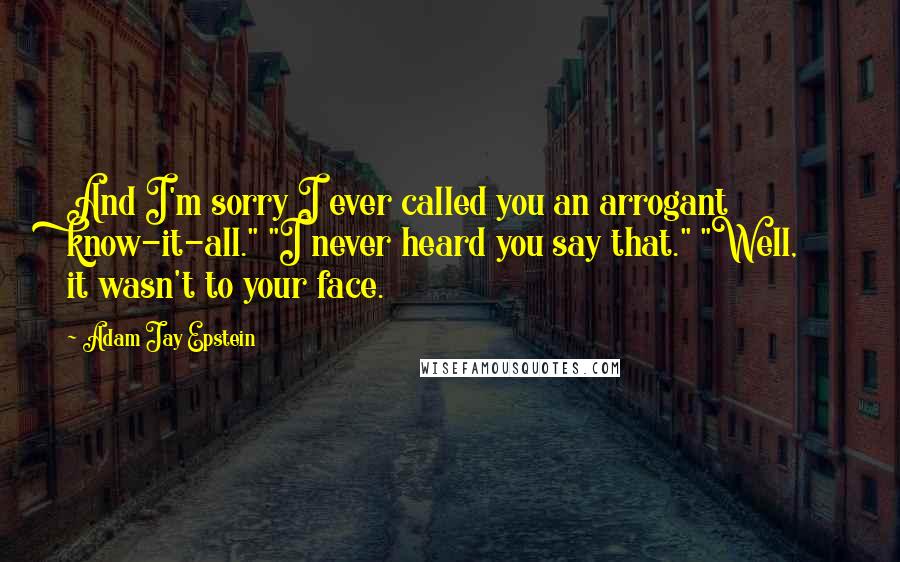 Adam Jay Epstein quotes: And I'm sorry I ever called you an arrogant know-it-all." "I never heard you say that." "Well, it wasn't to your face.