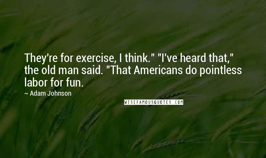 Adam Johnson quotes: They're for exercise, I think." "I've heard that," the old man said. "That Americans do pointless labor for fun. Adam Johnson quotes: They're for exercise, I think." "I've heard that," the old man said. "That Americans do pointless labor for fun.