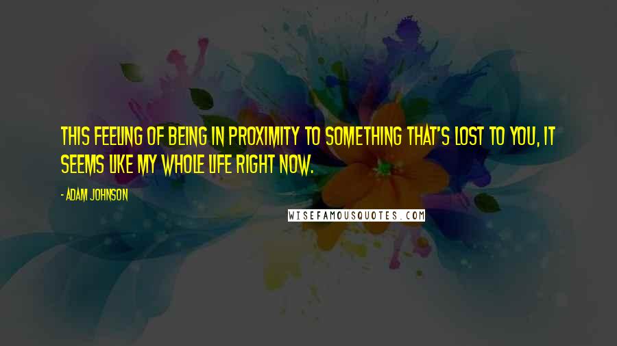 Adam Johnson quotes: This feeling of being in proximity to something that's lost to you, it seems like my whole life right now. Adam Johnson quotes: This feeling of being in proximity to something that's lost to you, it seems like my whole life right now.