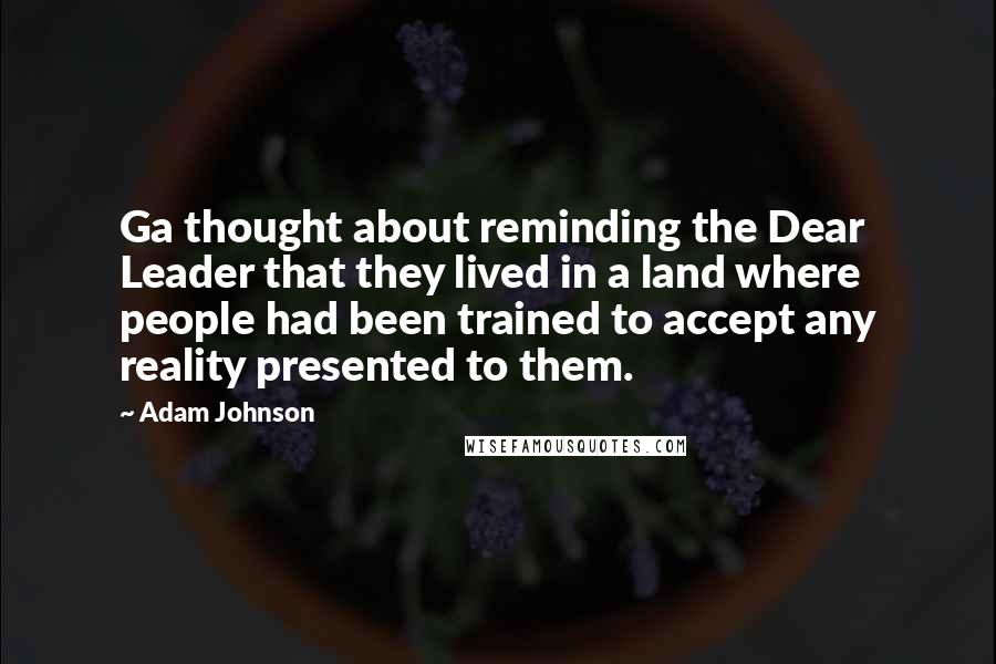 Adam Johnson quotes: Ga thought about reminding the Dear Leader that they lived in a land where people had been trained to accept any reality presented to them. Adam Johnson quotes: Ga thought about reminding the Dear Leader that they lived in a land where people had been trained to accept any reality presented to them.