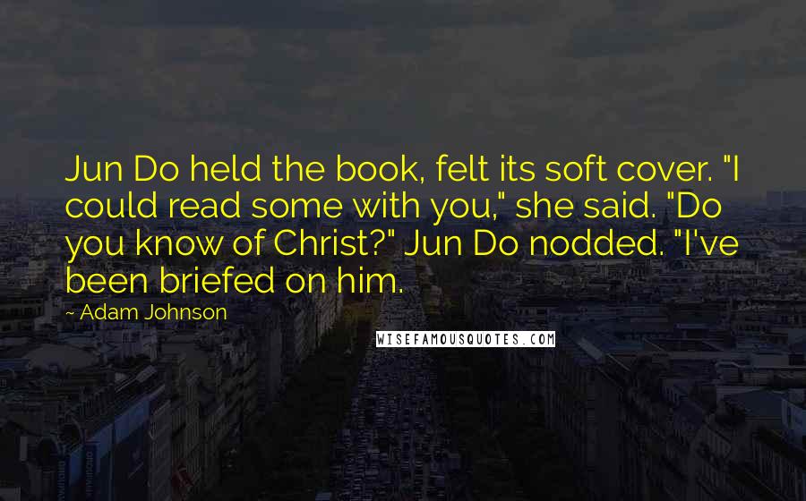 Adam Johnson quotes: Jun Do held the book, felt its soft cover. "I could read some with you," she said. "Do you know of Christ?" Jun Do nodded. "I've been briefed on him.