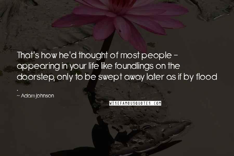 Adam Johnson quotes: That's how he'd thought of most people - appearing in your life like foundlings on the doorstep, only to be swept away later as if by flood . Adam Johnson quotes: That's how he'd thought of most people - appearing in your life like foundlings on the doorstep, only to be swept away later as if by flood .
