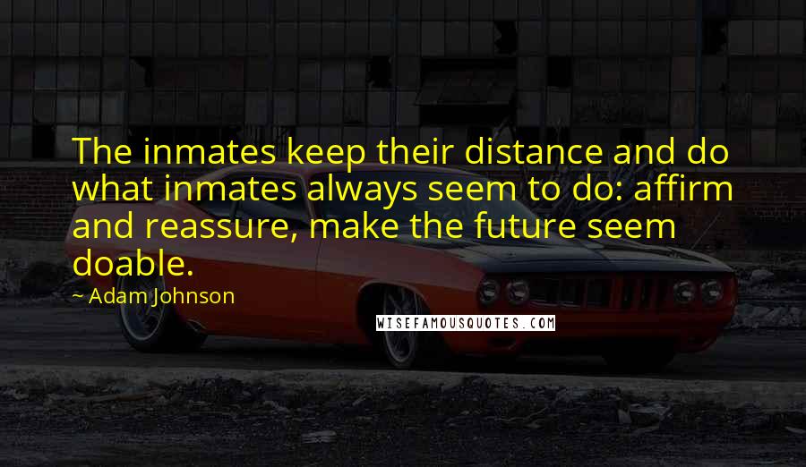 Adam Johnson quotes: The inmates keep their distance and do what inmates always seem to do: affirm and reassure, make the future seem doable. Adam Johnson quotes: The inmates keep their distance and do what inmates always seem to do: affirm and reassure, make the future seem doable.