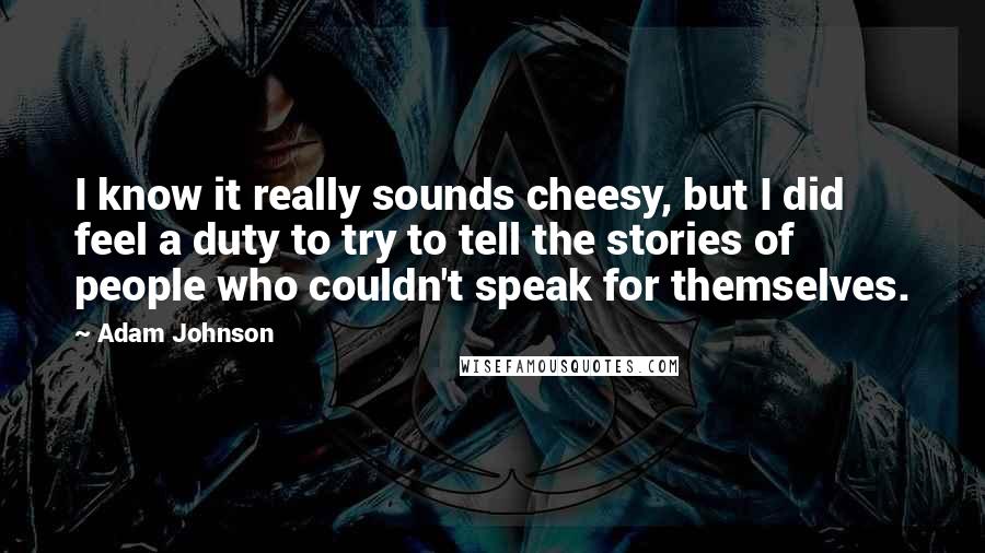 Adam Johnson quotes: I know it really sounds cheesy, but I did feel a duty to try to tell the stories of people who couldn't speak for themselves. Adam Johnson quotes: I know it really sounds cheesy, but I did feel a duty to try to tell the stories of people who couldn't speak for themselves.