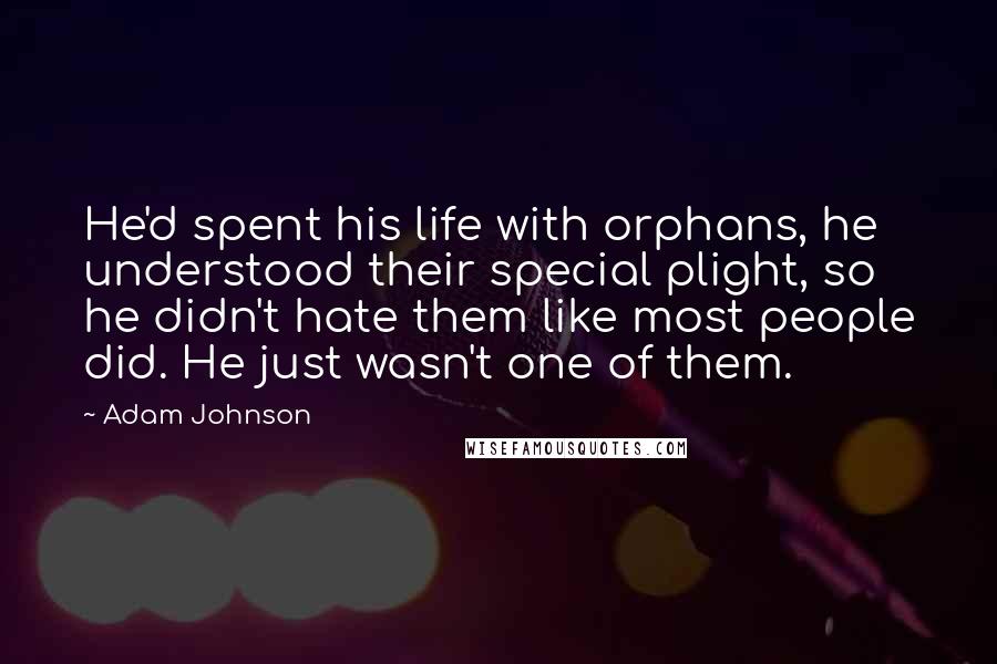 Adam Johnson quotes: He'd spent his life with orphans, he understood their special plight, so he didn't hate them like most people did. He just wasn't one of them. Adam Johnson quotes: He'd spent his life with orphans, he understood their special plight, so he didn't hate them like most people did. He just wasn't one of them.