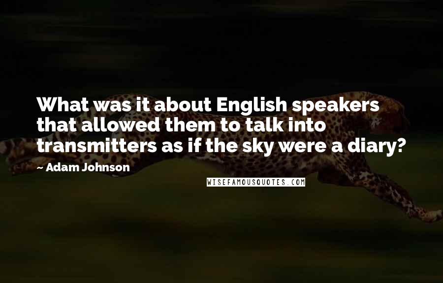 Adam Johnson quotes: What was it about English speakers that allowed them to talk into transmitters as if the sky were a diary? Adam Johnson quotes: What was it about English speakers that allowed them to talk into transmitters as if the sky were a diary?