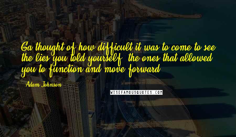Adam Johnson quotes: Ga thought of how difficult it was to come to see the lies you told yourself, the ones that allowed you to function and move forward. Adam Johnson quotes: Ga thought of how difficult it was to come to see the lies you told yourself, the ones that allowed you to function and move forward.