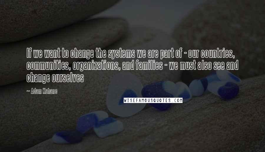 Adam Kahane quotes: If we want to change the systems we are part of - our countries, communities, organizations, and families - we must also see and change ourselves Adam Kahane quotes: If we want to change the systems we are part of - our countries, communities, organizations, and families - we must also see and change ourselves