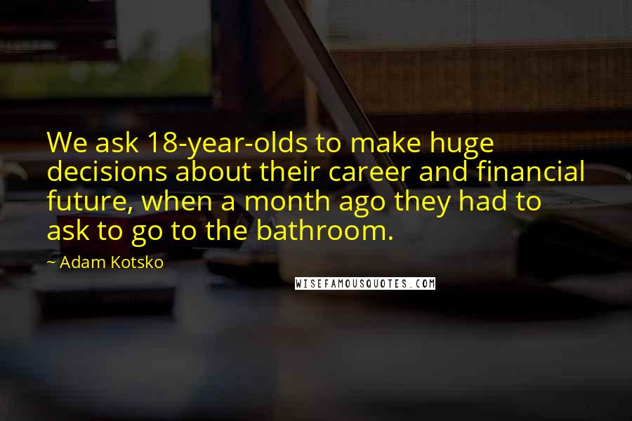 Adam Kotsko quotes: We ask 18-year-olds to make huge decisions about their career and financial future, when a month ago they had to ask to go to the bathroom. Adam Kotsko quotes: We ask 18-year-olds to make huge decisions about their career and financial future, when a month ago they had to ask to go to the bathroom.