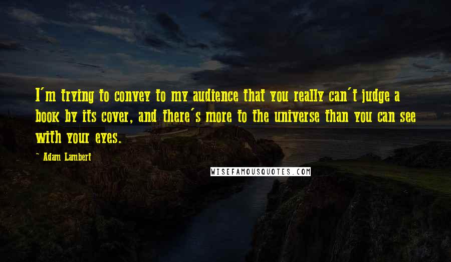 Adam Lambert quotes: I'm trying to convey to my audience that you really can't judge a book by its cover, and there's more to the universe than you can see with your eyes.