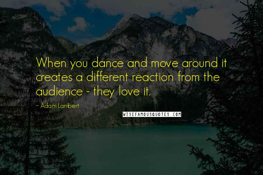 Adam Lambert quotes: When you dance and move around it creates a different reaction from the audience - they love it.