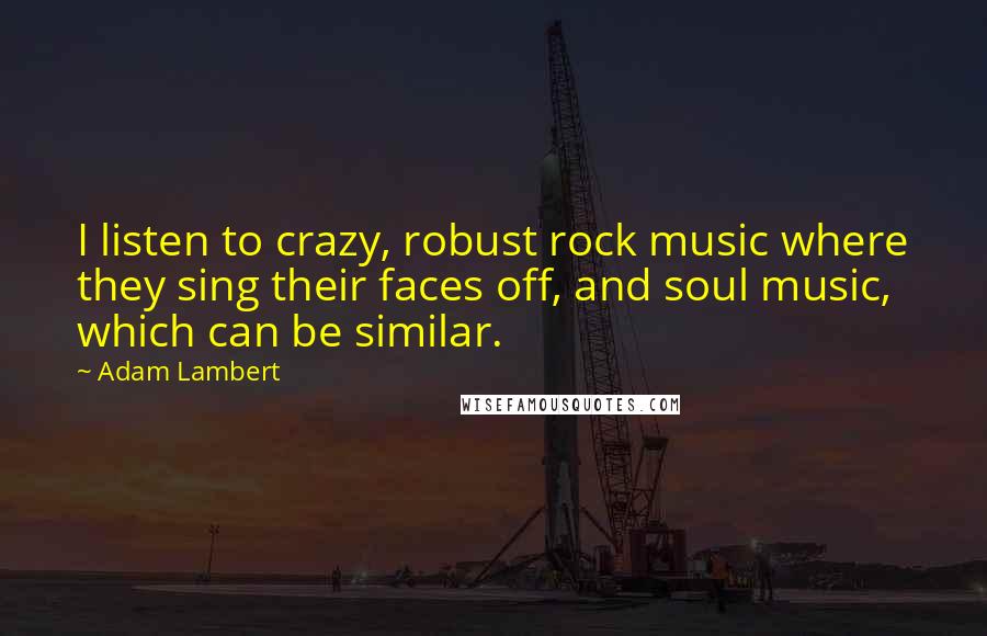Adam Lambert quotes: I listen to crazy, robust rock music where they sing their faces off, and soul music, which can be similar.