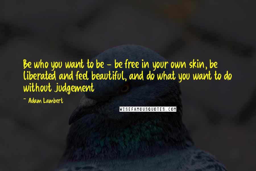 Adam Lambert quotes: Be who you want to be - be free in your own skin, be liberated and feel beautiful, and do what you want to do without judgement
