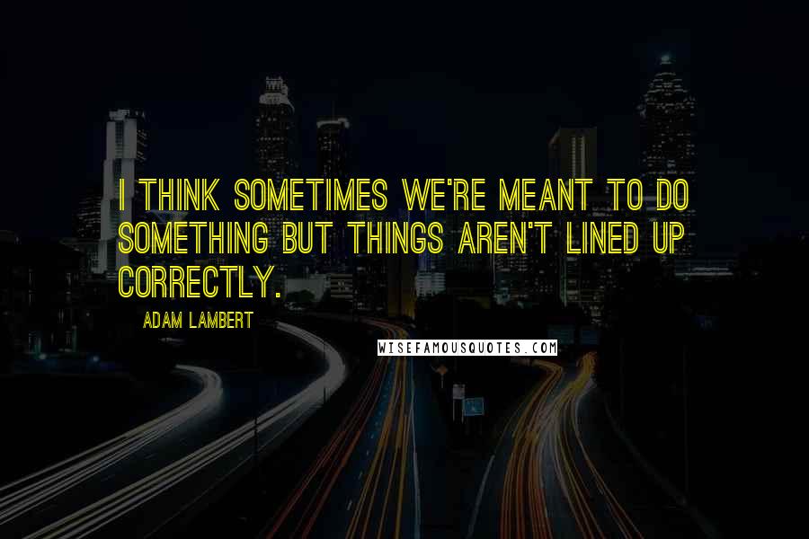 Adam Lambert quotes: I think sometimes we're meant to do something but things aren't lined up correctly.