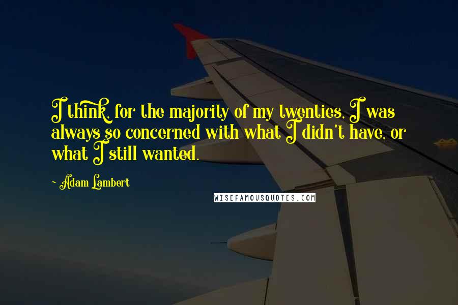 Adam Lambert quotes: I think, for the majority of my twenties, I was always so concerned with what I didn't have, or what I still wanted.