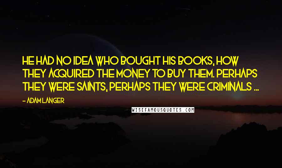 Adam Langer quotes: He had no idea who bought his books, how they acquired the money to buy them. Perhaps they were saints, perhaps they were criminals ...