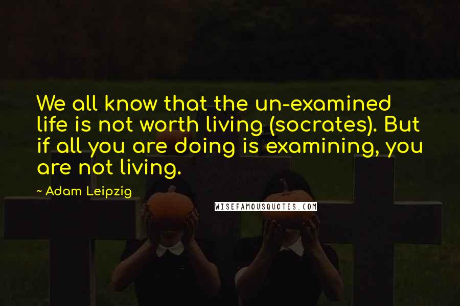 Adam Leipzig quotes: We all know that the un-examined life is not worth living (socrates). But if all you are doing is examining, you are not living.