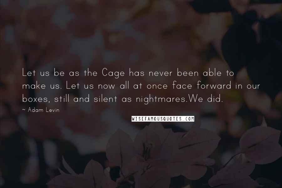 Adam Levin quotes: Let us be as the Cage has never been able to make us. Let us now all at once face forward in our boxes, still and silent as nightmares.We did.