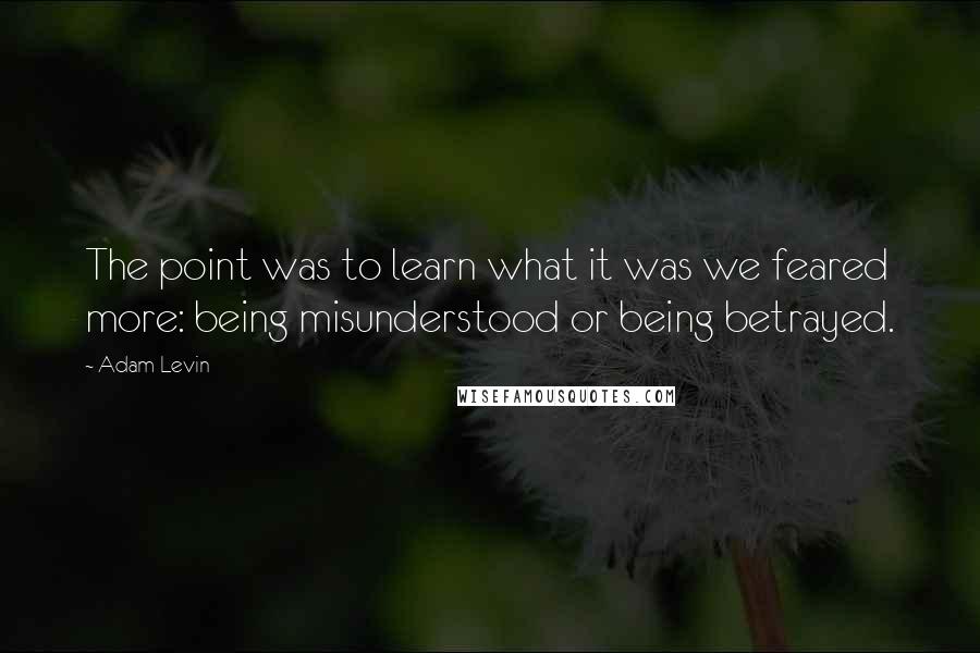 Adam Levin quotes: The point was to learn what it was we feared more: being misunderstood or being betrayed.