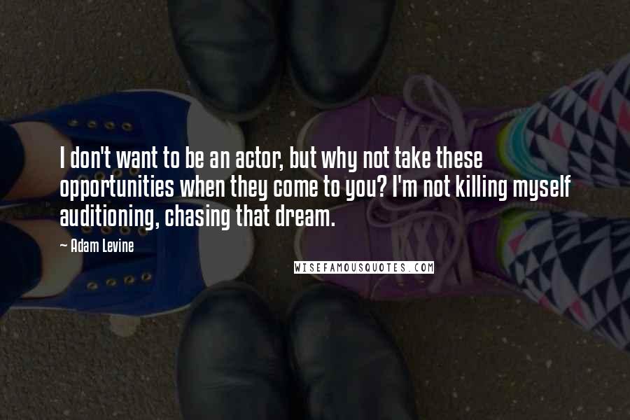 Adam Levine quotes: I don't want to be an actor, but why not take these opportunities when they come to you? I'm not killing myself auditioning, chasing that dream.