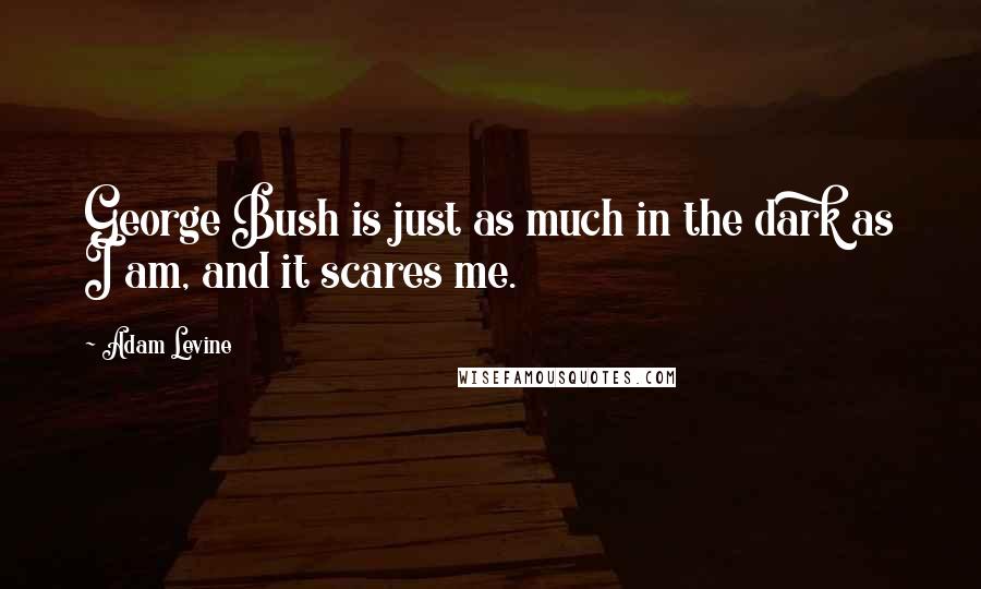 Adam Levine quotes: George Bush is just as much in the dark as I am, and it scares me.