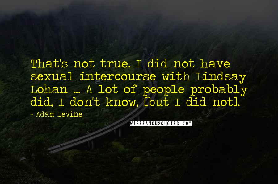 Adam Levine quotes: That's not true. I did not have sexual intercourse with Lindsay Lohan ... A lot of people probably did, I don't know, [but I did not].