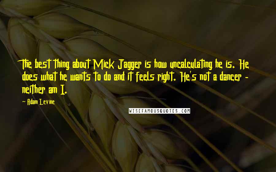 Adam Levine quotes: The best thing about Mick Jagger is how uncalculating he is. He does what he wants to do and it feels right. He's not a dancer - neither am I.