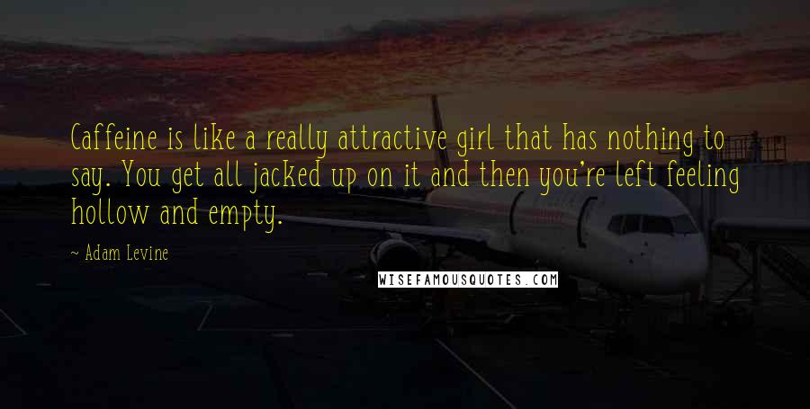 Adam Levine quotes: Caffeine is like a really attractive girl that has nothing to say. You get all jacked up on it and then you're left feeling hollow and empty.