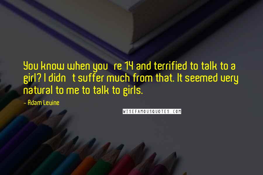 Adam Levine quotes: You know when you're 14 and terrified to talk to a girl? I didn't suffer much from that. It seemed very natural to me to talk to girls.