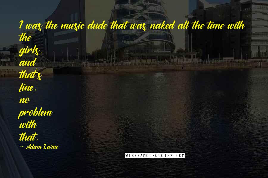 Adam Levine quotes: I was the music dude that was naked all the time with the girls, and that's fine, no problem with that,