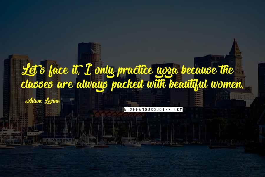 Adam Levine quotes: Let's face it, I only practice yoga because the classes are always packed with beautiful women.