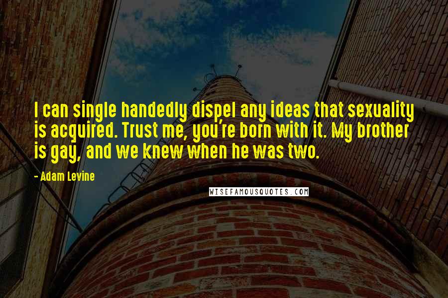 Adam Levine quotes: I can single handedly dispel any ideas that sexuality is acquired. Trust me, you're born with it. My brother is gay, and we knew when he was two.