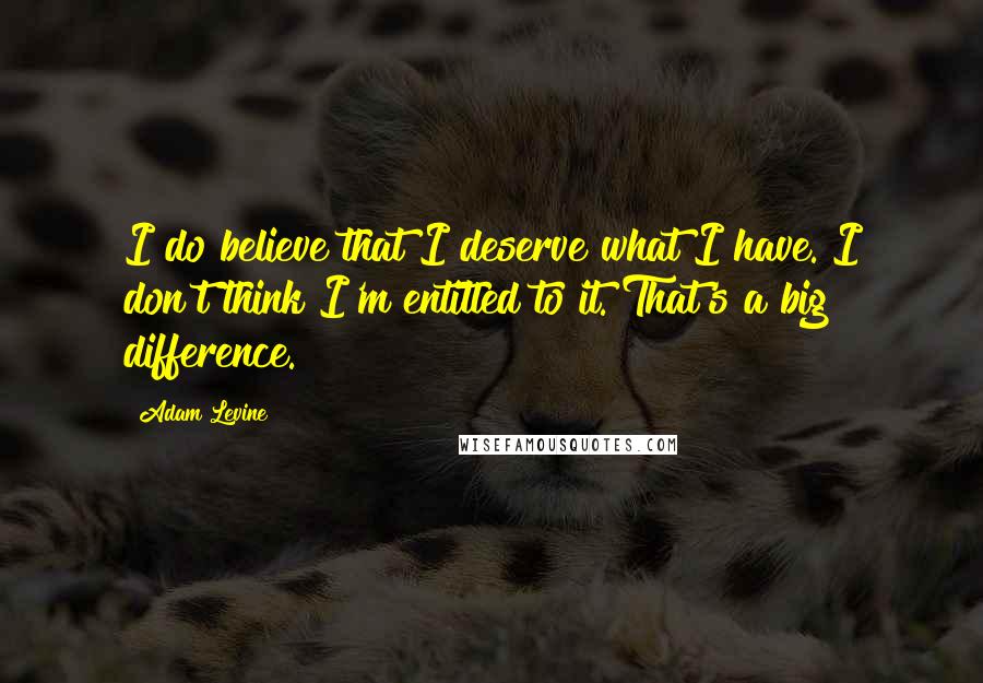 Adam Levine quotes: I do believe that I deserve what I have. I don't think I'm entitled to it. That's a big difference.