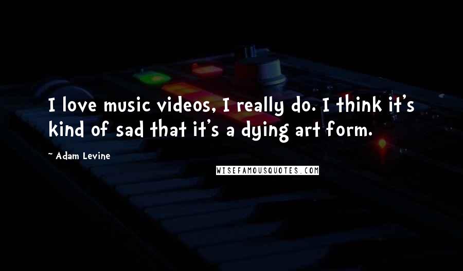 Adam Levine quotes: I love music videos, I really do. I think it's kind of sad that it's a dying art form.