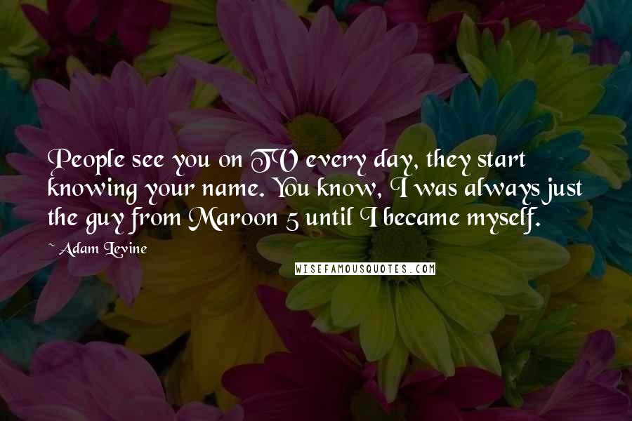 Adam Levine quotes: People see you on TV every day, they start knowing your name. You know, I was always just the guy from Maroon 5 until I became myself.