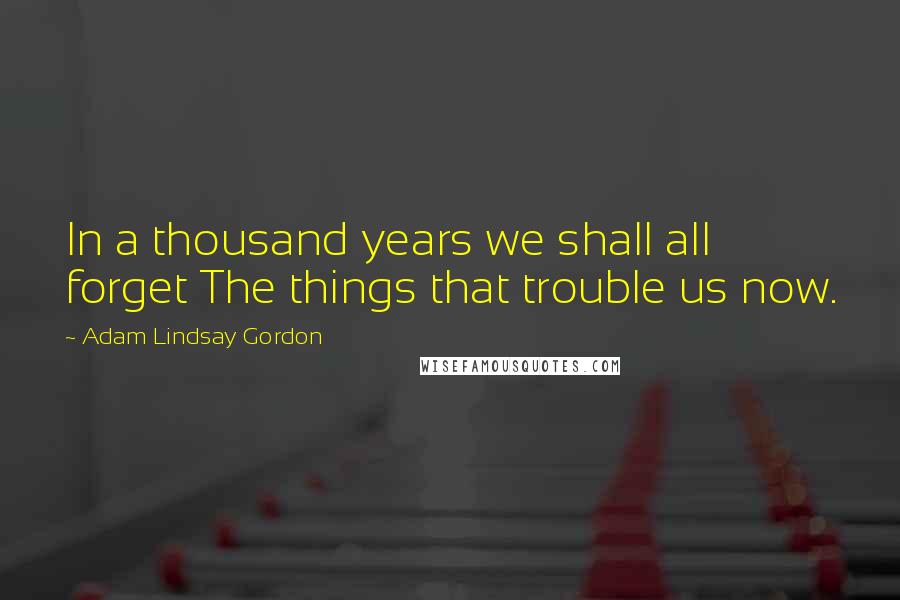 Adam Lindsay Gordon quotes: In a thousand years we shall all forget The things that trouble us now.